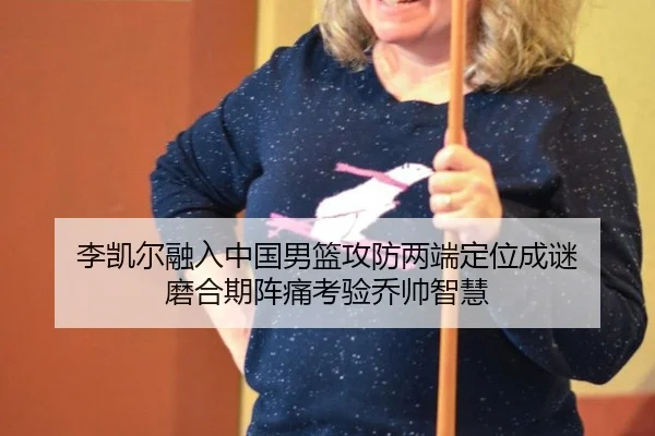 李凯尔融入中国男篮攻防两端定位成谜 磨合期阵痛考验乔帅智慧