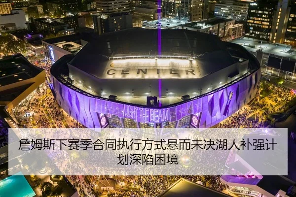 詹姆斯下赛季合同执行方式悬而未决湖人补强计划深陷困境